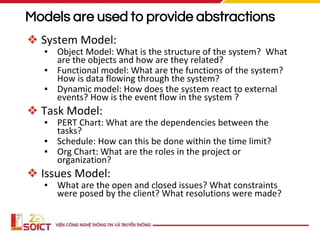 Models are used to provide abstractions
❖ System Model:
▪ Object Model: What is the structure of the system? What
are the objects and how are they related?
▪ Functional model: What are the functions of the system?
How is data flowing through the system?
▪ Dynamic model: How does the system react to external
events? How is the event flow in the system ?
❖ Task Model:
▪ PERT Chart: What are the dependencies between the
tasks?
▪ Schedule: How can this be done within the time limit?
▪ Org Chart: What are the roles in the project or
organization?
❖ Issues Model:
▪ What are the open and closed issues? What constraints
were posed by the client? What resolutions were made?
 