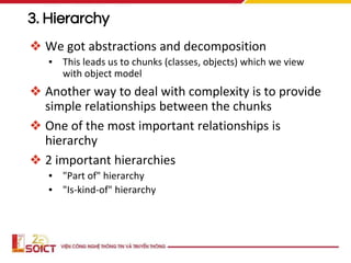 3. Hierarchy
❖ We got abstractions and decomposition
▪ This leads us to chunks (classes, objects) which we view
with object model
❖ Another way to deal with complexity is to provide
simple relationships between the chunks
❖ One of the most important relationships is
hierarchy
❖ 2 important hierarchies
▪ "Part of" hierarchy
▪ "Is-kind-of" hierarchy
 