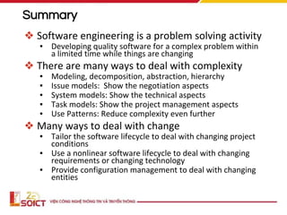 Summary
❖ Software engineering is a problem solving activity
▪ Developing quality software for a complex problem within
a limited time while things are changing
❖ There are many ways to deal with complexity
▪ Modeling, decomposition, abstraction, hierarchy
▪ Issue models: Show the negotiation aspects
▪ System models: Show the technical aspects
▪ Task models: Show the project management aspects
▪ Use Patterns: Reduce complexity even further
❖ Many ways to deal with change
▪ Tailor the software lifecycle to deal with changing project
conditions
▪ Use a nonlinear software lifecycle to deal with changing
requirements or changing technology
▪ Provide configuration management to deal with changing
entities
 