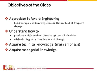 Objectives of the Class
❖ Appreciate Software Engineering:
▪ Build complex software systems in the context of frequent
change
❖ Understand how to
▪ produce a high quality software system within time
▪ while dealing with complexity and change
❖ Acquire technical knowledge (main emphasis)
❖ Acquire managerial knowledge
 
