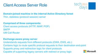 Client Access Server Role

Domain-joined machine in the internal Active Directory forest
Thin, stateless (protocol session) server

Comprised of three components:
Client access protocols (HTTP, IMAP, POP)
SMTP
UM Call Router

Exchange-aware proxy server
Understands requests from different protocols (OWA, EWS, etc.)
Contains logic to route specific protocol requests to their destination end-point
Supports proxy and redirection logic for client protocols
Capable of supporting legacy servers with redirect or proxy logic
 