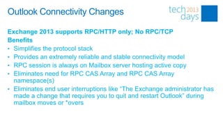Outlook Connectivity Changes

Exchange 2013 supports RPC/HTTP only; No RPC/TCP
Benefits
• Simplifies the protocol stack
• Provides an extremely reliable and stable connectivity model
• RPC session is always on Mailbox server hosting active copy
• Eliminates need for RPC CAS Array and RPC CAS Array
  namespace(s)
• Eliminates end user interruptions like “The Exchange administrator has
  made a change that requires you to quit and restart Outlook” during
  mailbox moves or *overs
 