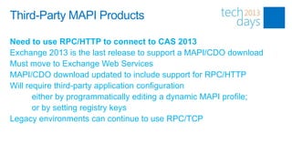 Third-Party MAPI Products

Need to use RPC/HTTP to connect to CAS 2013
Exchange 2013 is the last release to support a MAPI/CDO download
Must move to Exchange Web Services
MAPI/CDO download updated to include support for RPC/HTTP
Will require third-party application configuration
       either by programmatically editing a dynamic MAPI profile;
       or by setting registry keys
Legacy environments can continue to use RPC/TCP
 