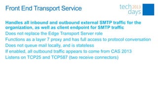 Front End Transport Service

Handles all inbound and outbound external SMTP traffic for the
organization, as well as client endpoint for SMTP traffic
Does not replace the Edge Transport Server role
Functions as a layer 7 proxy and has full access to protocol conversation
Does not queue mail locally, and is stateless
If enabled, all outbound traffic appears to come from CAS 2013
Listens on TCP25 and TCP587 (two receive connectors)
 