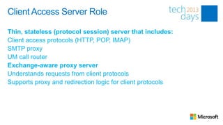 Client Access Server Role

Thin, stateless (protocol session) server that includes:
Client access protocols (HTTP, POP, IMAP)
SMTP proxy
UM call router
Exchange-aware proxy server
Understands requests from client protocols
Supports proxy and redirection logic for client protocols
 