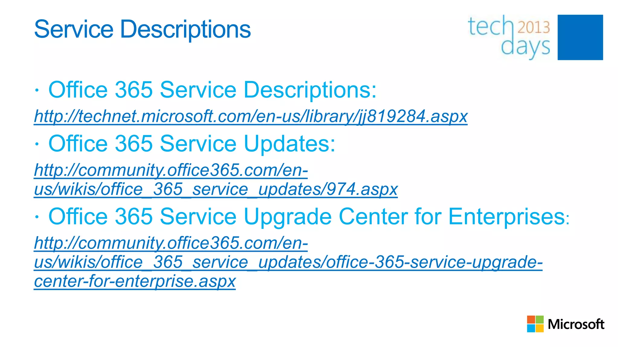 Service Descriptions

 Office 365 Service Descriptions:
http://technet.microsoft.com/en-us/library/jj819284.aspx
 Office 365 Service Updates:
http://community.office365.com/en-
us/wikis/office_365_service_updates/974.aspx
 Office 365 Service Upgrade Center for Enterprises:
http://community.office365.com/en-
us/wikis/office_365_service_updates/office-365-service-upgrade-
center-for-enterprise.aspx
 