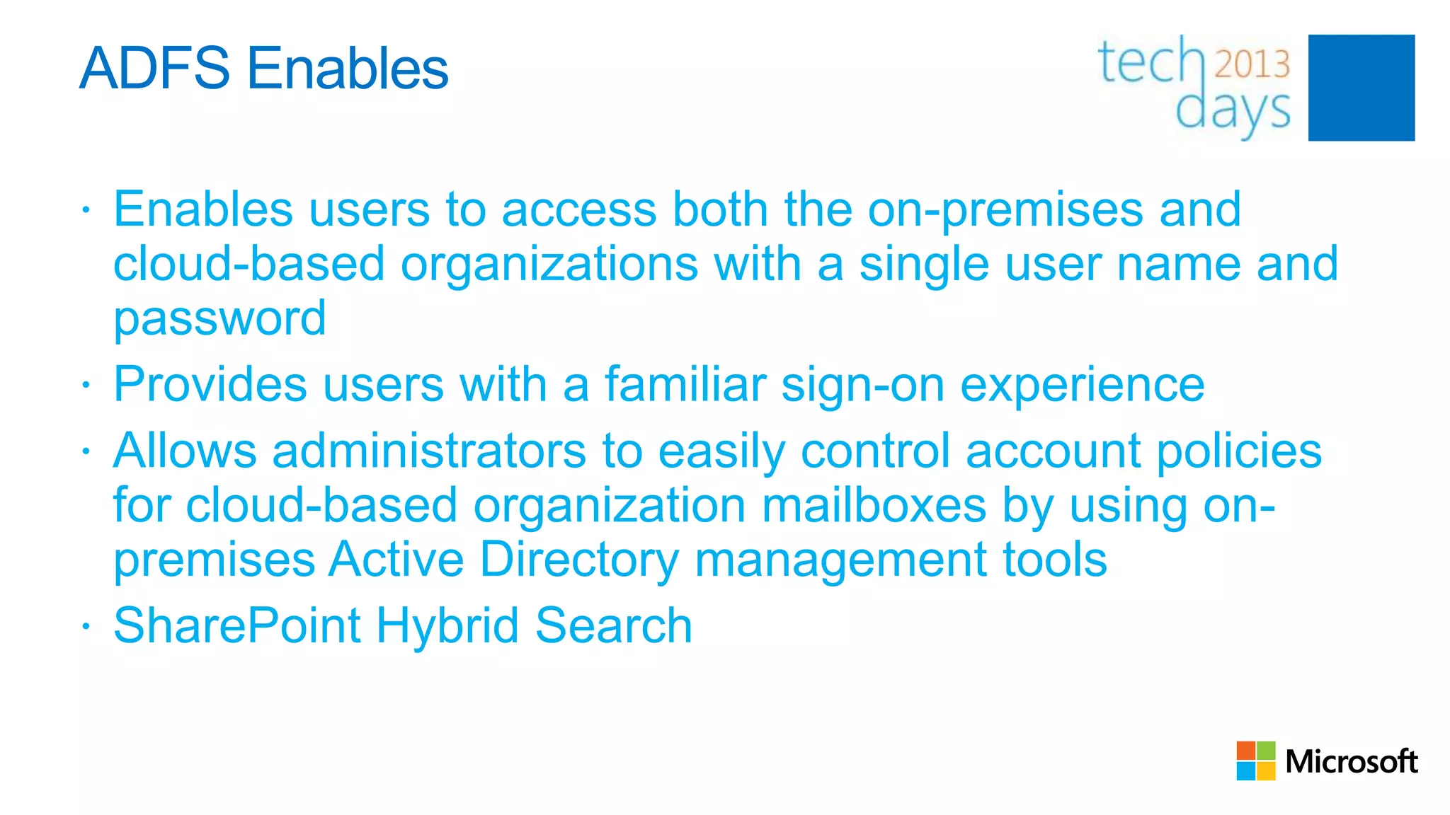 ADFS Enables

 Enables users to access both the on-premises and
  cloud-based organizations with a single user name and
  password
 Provides users with a familiar sign-on experience
 Allows administrators to easily control account policies
  for cloud-based organization mailboxes by using on-
  premises Active Directory management tools
 SharePoint Hybrid Search
 