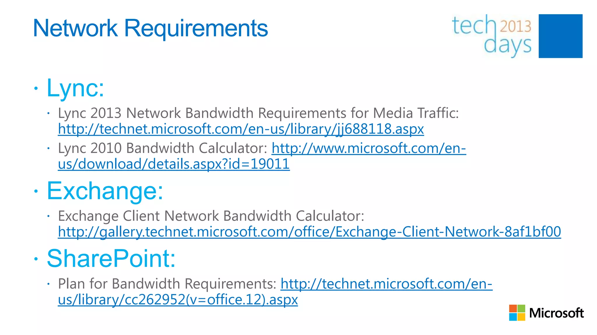 Network Requirements

 Lync:
  Lync 2013 Network Bandwidth Requirements for Media Traffic:
   http://technet.microsoft.com/en-us/library/jj688118.aspx
  Lync 2010 Bandwidth Calculator: http://www.microsoft.com/en-
   us/download/details.aspx?id=19011

 Exchange:
  Exchange Client Network Bandwidth Calculator:
  http://gallery.technet.microsoft.com/office/Exchange-Client-Network-8af1bf00

 SharePoint:
  Plan for Bandwidth Requirements: http://technet.microsoft.com/en-
  us/library/cc262952(v=office.12).aspx
 