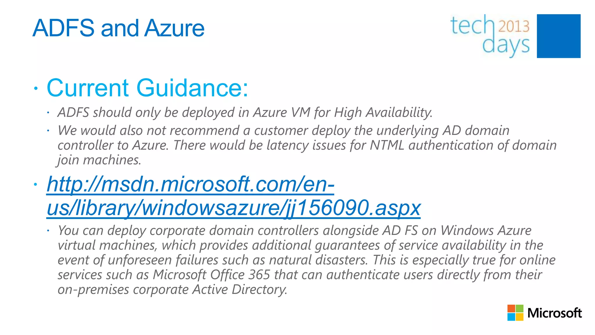 ADFS and Azure

 Current Guidance:
  ADFS should only be deployed in Azure VM for High Availability.
  We would also not recommend a customer deploy the underlying AD domain
  controller to Azure. There would be latency issues for NTML authentication of domain
  join machines.
 http://msdn.microsoft.com/en-
 us/library/windowsazure/jj156090.aspx
  You can deploy corporate domain controllers alongside AD FS on Windows Azure
  virtual machines, which provides additional guarantees of service availability in the
  event of unforeseen failures such as natural disasters. This is especially true for online
  services such as Microsoft Office 365 that can authenticate users directly from their
  on-premises corporate Active Directory.
 