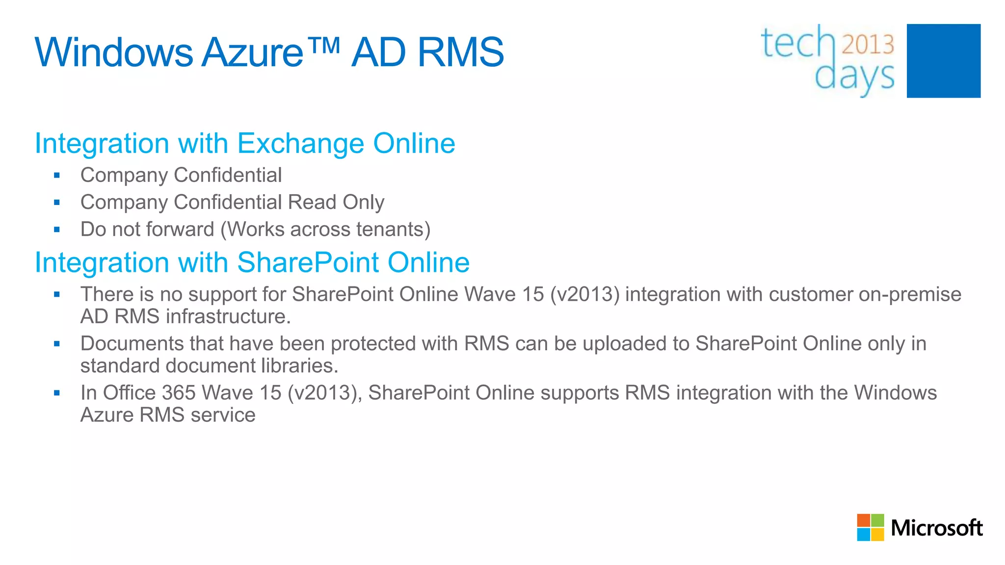 Windows Azure™ AD RMS

Integration with Exchange Online
    Company Confidential
    Company Confidential Read Only
    Do not forward (Works across tenants)
Integration with SharePoint Online
  There is no support for SharePoint Online Wave 15 (v2013) integration with customer on-premise
   AD RMS infrastructure.
  Documents that have been protected with RMS can be uploaded to SharePoint Online only in
   standard document libraries.
  In Office 365 Wave 15 (v2013), SharePoint Online supports RMS integration with the Windows
   Azure RMS service
 