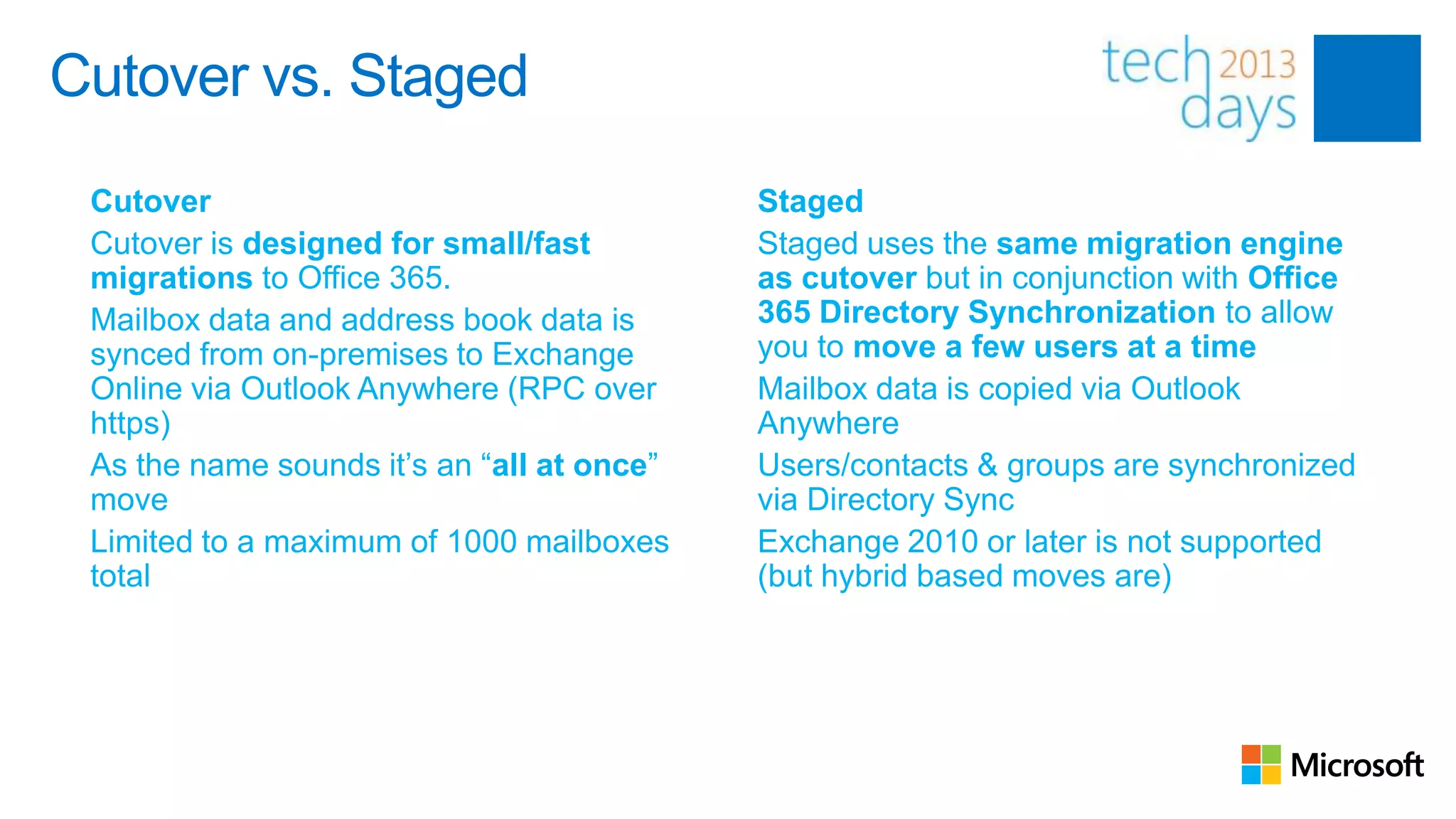 Cutover vs. Staged
 Cutover                                    Staged
 Cutover is designed for small/fast         Staged uses the same migration engine
 migrations to Office 365.                  as cutover but in conjunction with Office
 Mailbox data and address book data is      365 Directory Synchronization to allow
 synced from on-premises to Exchange        you to move a few users at a time
 Online via Outlook Anywhere (RPC over      Mailbox data is copied via Outlook
 https)                                     Anywhere
 As the name sounds it’s an “all at once”   Users/contacts & groups are synchronized
 move                                       via Directory Sync
 Limited to a maximum of 1000 mailboxes     Exchange 2010 or later is not supported
 total                                      (but hybrid based moves are)
 