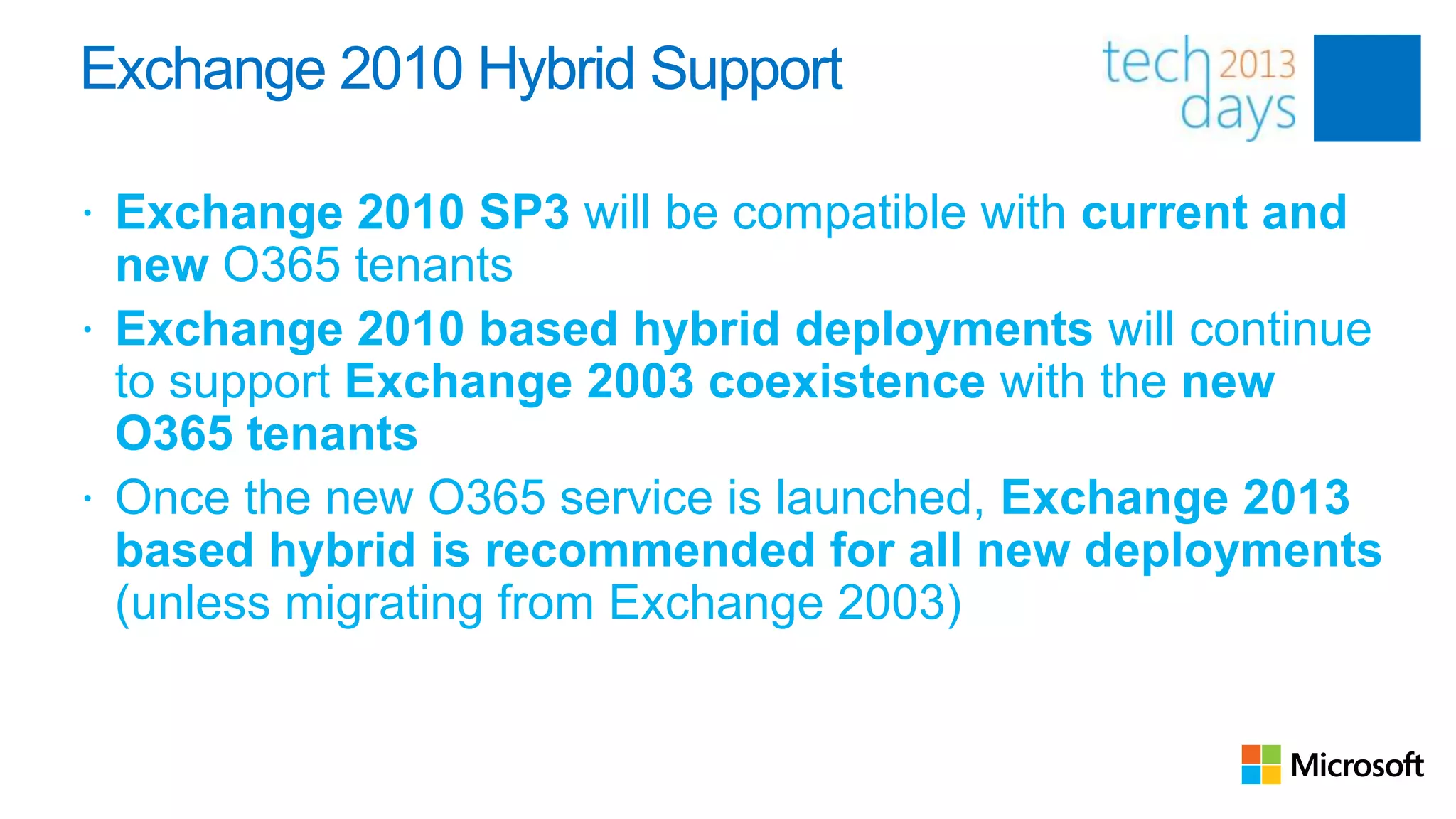 Exchange 2010 Hybrid Support

 Exchange 2010 SP3 will be compatible with current and
  new O365 tenants
 Exchange 2010 based hybrid deployments will continue
  to support Exchange 2003 coexistence with the new
  O365 tenants
 Once the new O365 service is launched, Exchange 2013
  based hybrid is recommended for all new deployments
  (unless migrating from Exchange 2003)
 