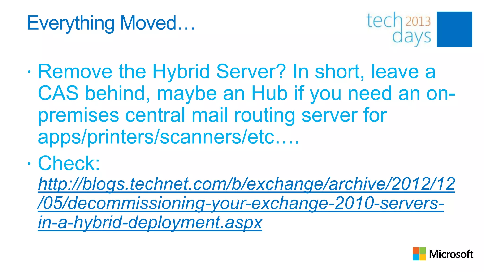 Everything Moved…

 Remove the Hybrid Server? In short, leave a
  CAS behind, maybe an Hub if you need an on-
  premises central mail routing server for
  apps/printers/scanners/etc….
 Check:
 http://blogs.technet.com/b/exchange/archive/2012/12
 /05/decommissioning-your-exchange-2010-servers-
 in-a-hybrid-deployment.aspx
 