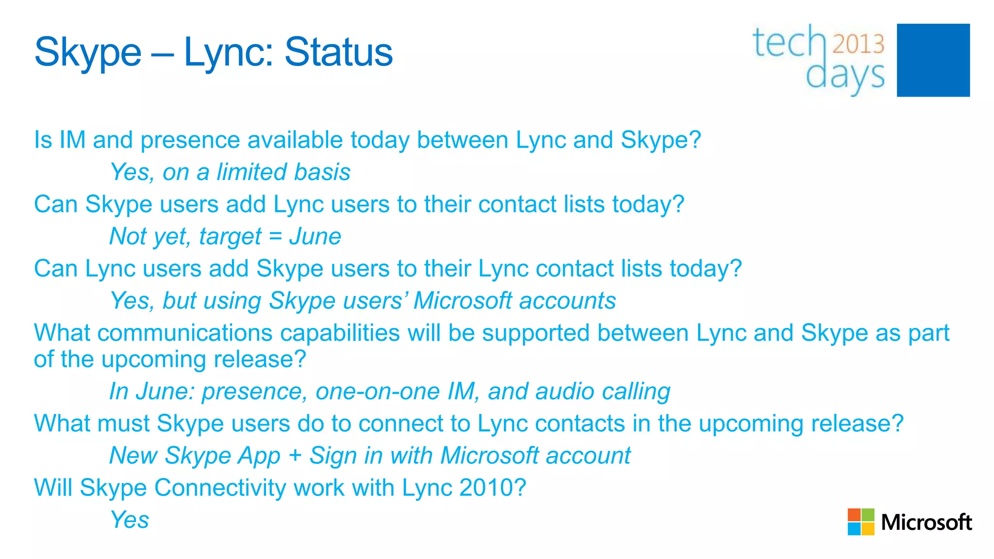 Skype – Lync: Status

Is IM and presence available today between Lync and Skype?
        Yes, on a limited basis
Can Skype users add Lync users to their contact lists today?
        Not yet, target = June
Can Lync users add Skype users to their Lync contact lists today?
        Yes, but using Skype users’ Microsoft accounts
What communications capabilities will be supported between Lync and Skype as part
of the upcoming release?
        In June: presence, one-on-one IM, and audio calling
What must Skype users do to connect to Lync contacts in the upcoming release?
        New Skype App + Sign in with Microsoft account
Will Skype Connectivity work with Lync 2010?
        Yes
 