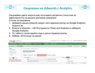Свързване на Adwords с Analytics
Свързвайки двата акаунта вие получавате детайлна статистика за
ефективността на вашите рекламни кампании!
Стъпки за свързване:
1. Добавете вашия Adwords акаунт като администратор на Google Analytics
акаунта ви
2. Влезте в Adwords – таб Инструменти (Tools and Analysis) и изберете
Google Analytics
3. От таблото селектирайте горе в дясно Администратор
4. Избере „Източници на данни“
 