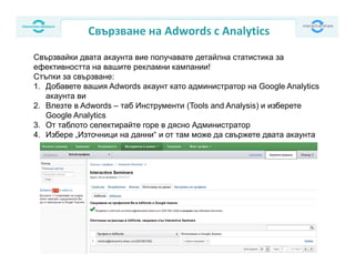 Свързване на Adwords с Analytics
Свързвайки двата акаунта вие получавате детайлна статистика за
ефективността на вашите рекламни кампании!
Стъпки за свързване:
1. Добавете вашия Adwords акаунт като администратор на Google Analytics
акаунта ви
2. Влезте в Adwords – таб Инструменти (Tools and Analysis) и изберете
Google Analytics
3. От таблото селектирайте горе в дясно Администратор
4. Избере „Източници на данни“ и от там може да свържете двата акаунта
 