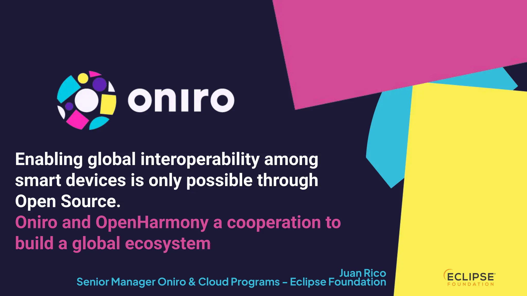COPYRIGHT (C) 2024, ECLIPSE FOUNDATION | THIS WORK IS LICENSED UNDER A CREATIVE COMMONS ATTRIBUTION 4.0 INTERNATIONAL LICENSE (CC BY 4.0)
Juan Rico
Senior Manager Oniro & Cloud Programs - Eclipse Foundation
Enabling global interoperability among
smart devices is only possible through
Open Source.
Oniro and OpenHarmony a cooperation to
build a global ecosystem
 