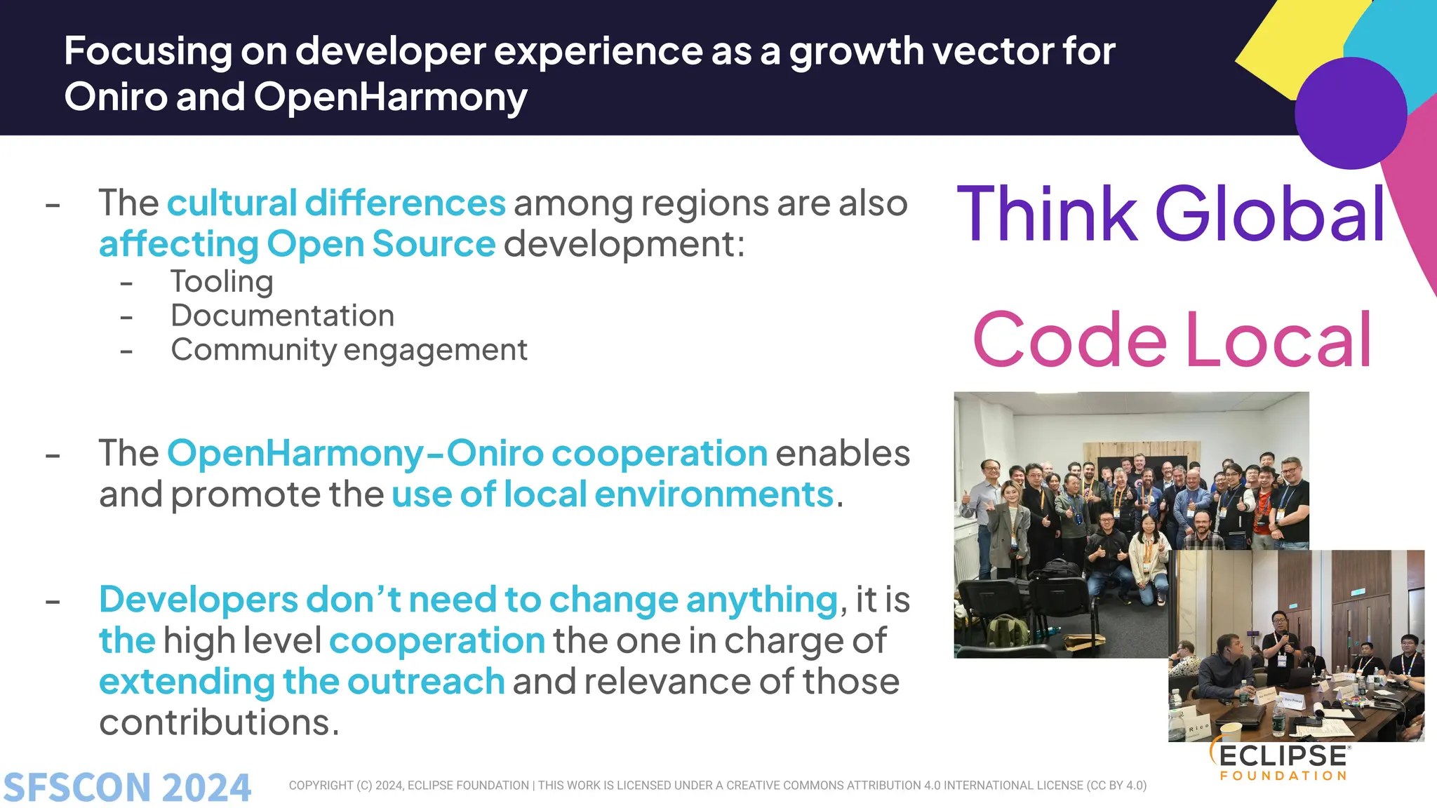 COPYRIGHT (C) 2024, ECLIPSE FOUNDATION | THIS WORK IS LICENSED UNDER A CREATIVE COMMONS ATTRIBUTION 4.0 INTERNATIONAL LICENSE (CC BY 4.0)
Focusing on developer experience as a growth vector for
Oniro and OpenHarmony
- The cultural differences among regions are also
affecting Open Source development:
- Tooling
- Documentation
- Community engagement
- The OpenHarmony-Oniro cooperation enables
and promote the use of local environments.
- Developers don’t need to change anything, it is
the high level cooperation the one in charge of
extending the outreach and relevance of those
contributions.
Think Global
Code Local
 