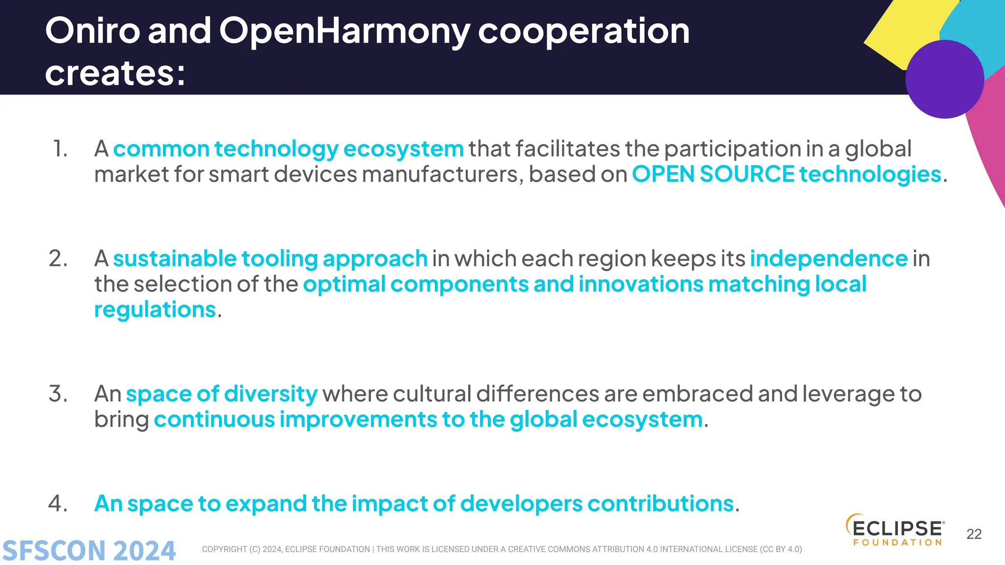 COPYRIGHT (C) 2024, ECLIPSE FOUNDATION | THIS WORK IS LICENSED UNDER A CREATIVE COMMONS ATTRIBUTION 4.0 INTERNATIONAL LICENSE (CC BY 4.0)
Oniro and OpenHarmony cooperation
creates:
1. A common technology ecosystem that facilitates the participation in a global
market for smart devices manufacturers, based on OPEN SOURCE technologies.
2. A sustainable tooling approach in which each region keeps its independence in
the selection of the optimal components and innovations matching local
regulations.
3. An space of diversity where cultural differences are embraced and leverage to
bring continuous improvements to the global ecosystem.
4. An space to expand the impact of developers contributions.
22
 