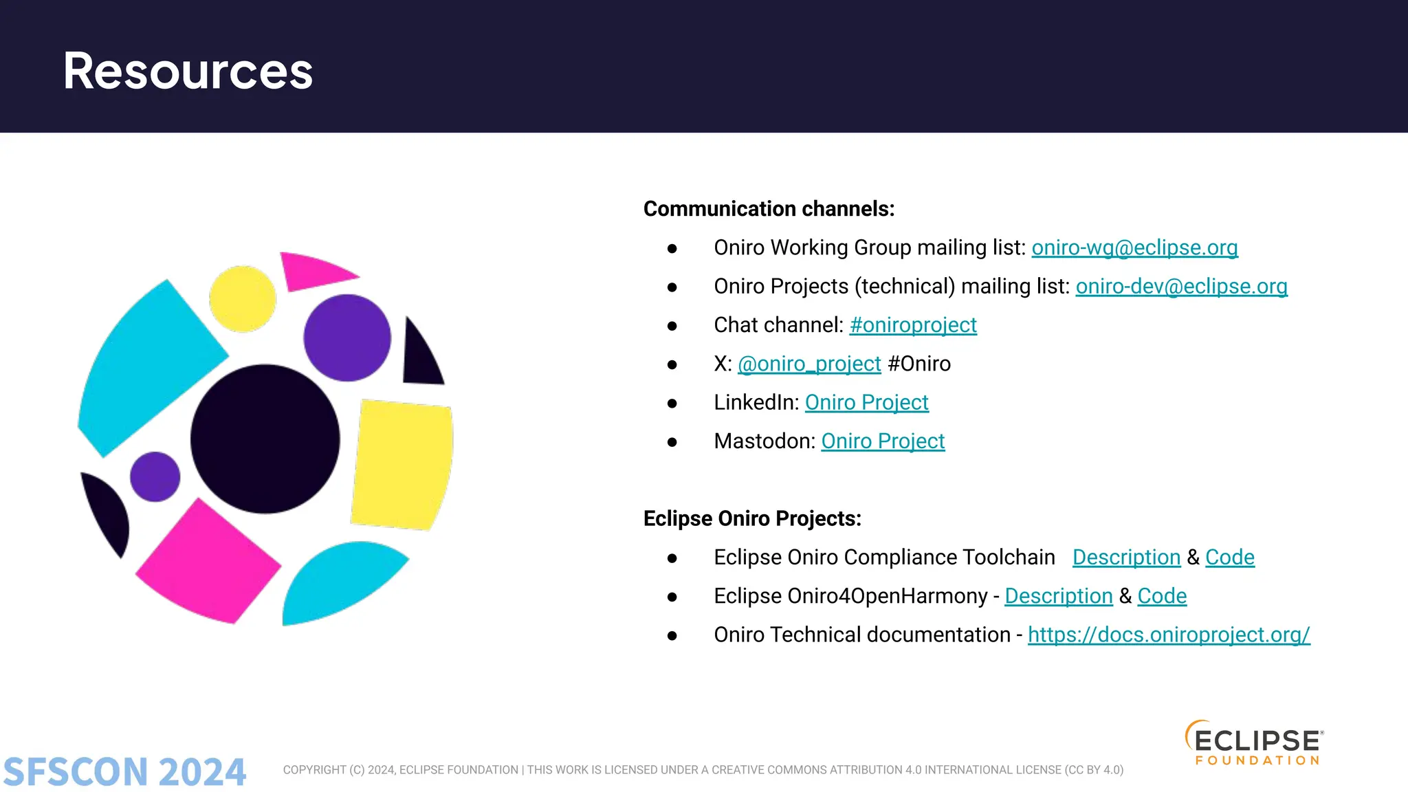 COPYRIGHT (C) 2024, ECLIPSE FOUNDATION | THIS WORK IS LICENSED UNDER A CREATIVE COMMONS ATTRIBUTION 4.0 INTERNATIONAL LICENSE (CC BY 4.0)
Communication channels:
● Oniro Working Group mailing list: oniro-wg@eclipse.org
● Oniro Projects (technical) mailing list: oniro-dev@eclipse.org
● Chat channel: #oniroproject at matrix
● X: @oniro_project #Oniro
● LinkedIn: Oniro Project
● Mastodon: Oniro Project
Eclipse Oniro Projects:
● Eclipse Oniro Compliance Toolchain - Description & Code
● Eclipse Oniro4OpenHarmony - Description & Code
● Oniro Technical documentation - https://docs.oniroproject.org/
Resources
 