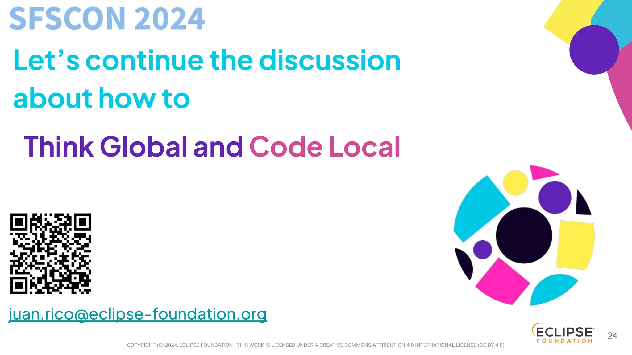COPYRIGHT (C) 2024, ECLIPSE FOUNDATION | THIS WORK IS LICENSED UNDER A CREATIVE COMMONS ATTRIBUTION 4.0 INTERNATIONAL LICENSE (CC BY 4.0)
juan.rico@eclipse-foundation.org
24
Let’s continue the discussion
about how to
Think Global and Code Local
 