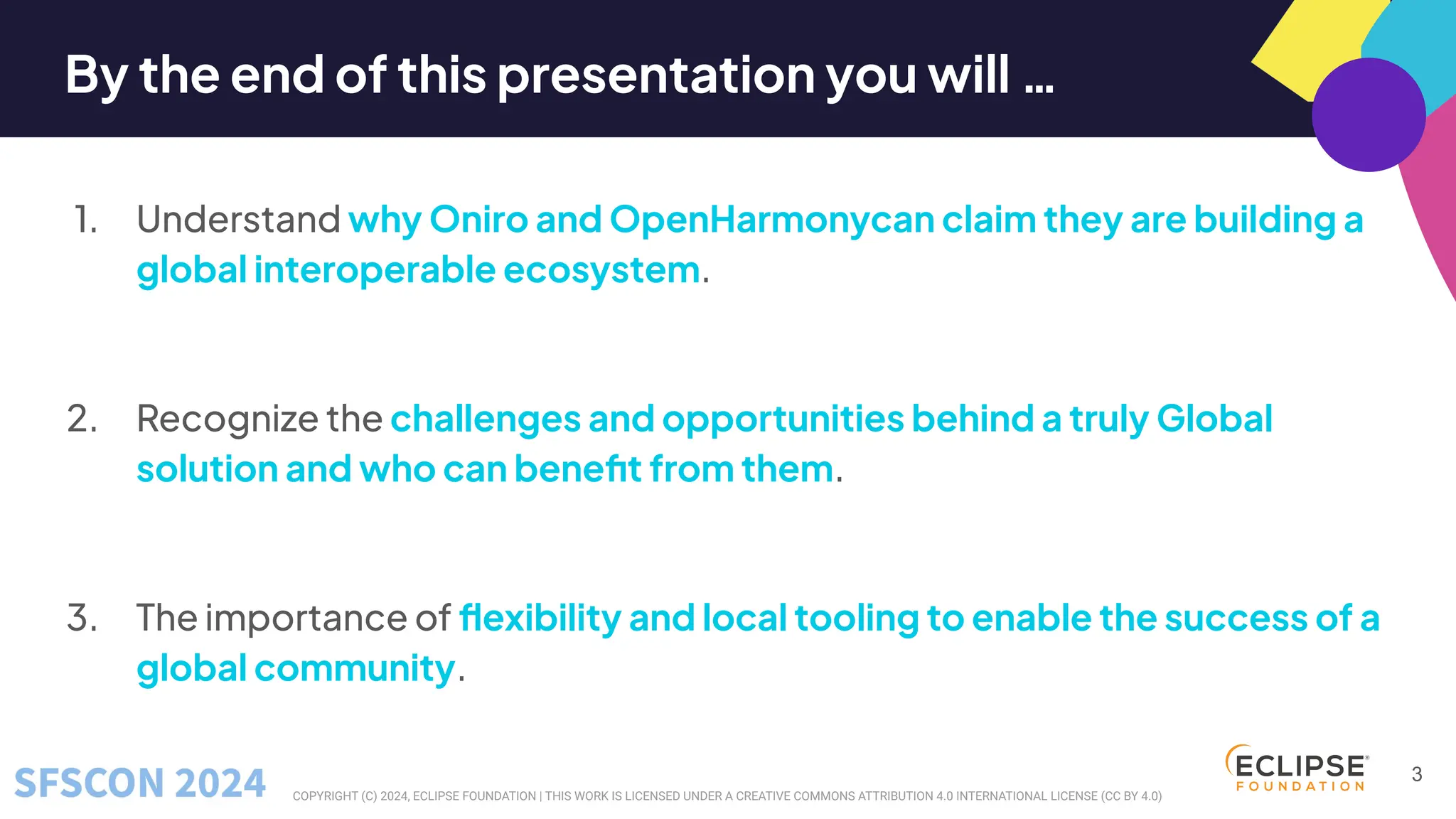 COPYRIGHT (C) 2024, ECLIPSE FOUNDATION | THIS WORK IS LICENSED UNDER A CREATIVE COMMONS ATTRIBUTION 4.0 INTERNATIONAL LICENSE (CC BY 4.0)
By the end of this presentation you will …
1. Understand why Oniro and OpenHarmonycan claim they are building a
global interoperable ecosystem.
2. Recognize the challenges and opportunities behind a truly Global
solution and who can beneﬁt from them.
3. The importance of ﬂexibility and local tooling to enable the success of a
global community.
3
 