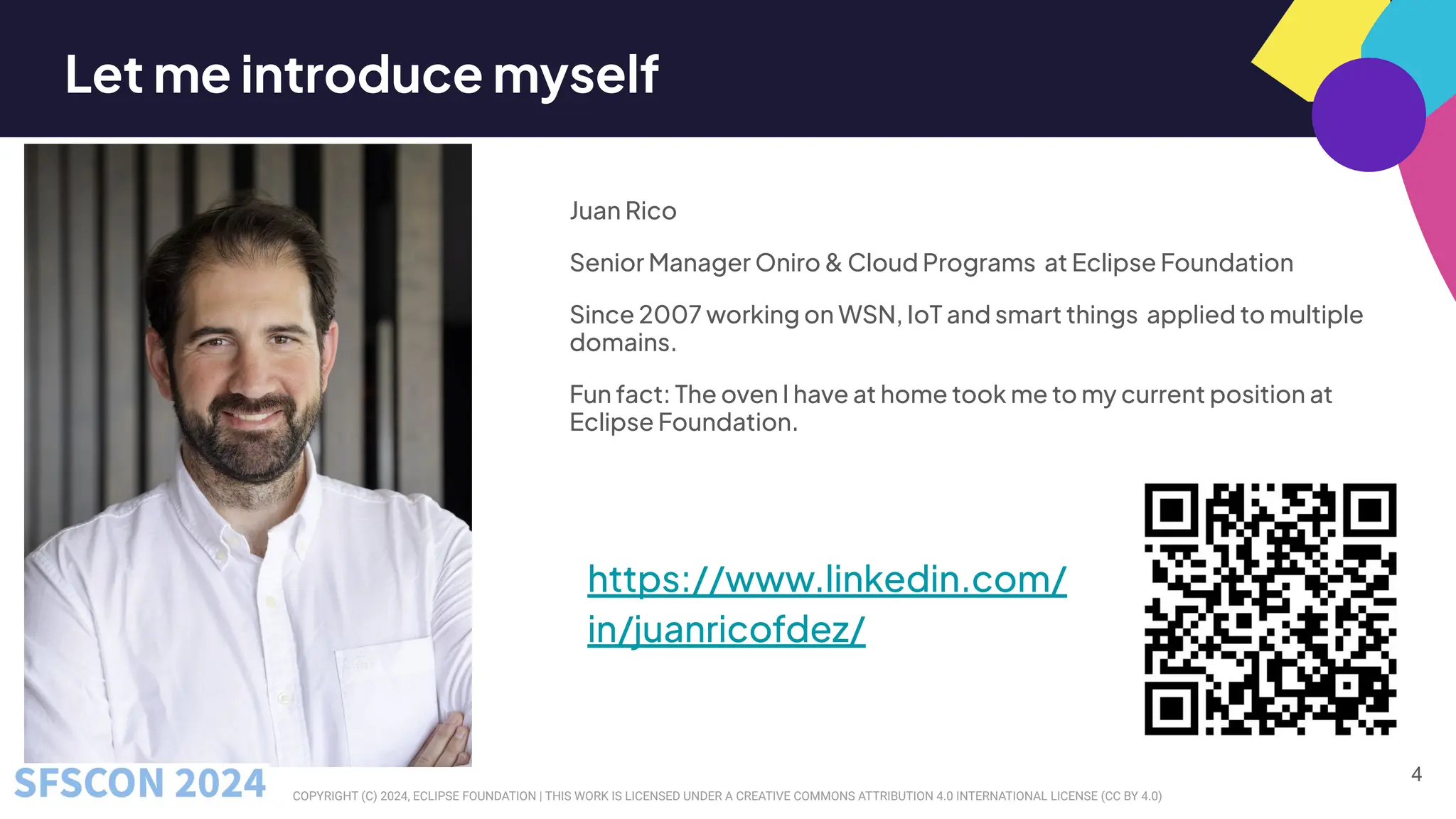 COPYRIGHT (C) 2024, ECLIPSE FOUNDATION | THIS WORK IS LICENSED UNDER A CREATIVE COMMONS ATTRIBUTION 4.0 INTERNATIONAL LICENSE (CC BY 4.0)
Let me introduce myself
Juan Rico
Senior Manager Oniro & Cloud Programs at Eclipse Foundation
Since 2007 working on WSN, IoT and smart things applied to multiple
domains.
Fun fact: The oven I have at home took me to my current position at
Eclipse Foundation.
4
https://www.linkedin.com/
in/juanricofdez/
 