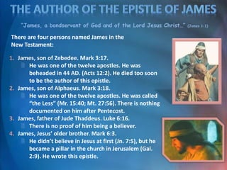 “James, a bondservant of God and of the Lord Jesus Christ…” (James 1:1)
There are four persons named James in the
New Testament:
1. James, son of Zebedee. Mark 3:17.
 He was one of the twelve apostles. He was
beheaded in 44 AD. (Acts 12:2). He died too soon
to be the author of this epistle.
2. James, son of Alphaeus. Mark 3:18.
 He was one of the twelve apostles. He was called
“the Less” (Mr. 15:40; Mt. 27:56). There is nothing
documented on him after Pentecost.
3. James, father of Jude Thaddeus. Luke 6:16.
 There is no proof of him being a believer.
4. James, Jesus’ older brother. Mark 6:3.
 He didn’t believe in Jesus at first (Jn. 7:5), but he
became a pillar in the church in Jerusalem (Gal.
2:9). He wrote this epistle.
 
