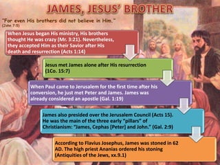 “For even His brothers did not believe in Him.”
(John 7:5)
When Jesus began His ministry, His brothers
thought He was crazy (Mr. 3:21). Nevertheless,
they accepted Him as their Savior after His
death and resurrection (Acts 1:14)
Jesus met James alone after His resurrection
(1Co. 15:7)
When Paul came to Jerusalem for the first time after his
conversion, he just met Peter and James. James was
already considered an apostle (Gal. 1:19)
James also presided over the Jerusalem Council (Acts 15).
He was the main of the three early “pillars” of
Christianism: “James, Cephas [Peter] and John.” (Gal. 2:9)
According to Flavius Josephus, James was stoned in 62
AD. The high priest Ananias ordered his stoning
(Antiquities of the Jews, xx.9.1)
 