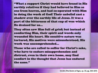 “What a support Christ would have found in His
earthly relatives if they had believed in Him as
one from heaven, and had co-operated with Him
in doing the work of God! Their unbelief cast a
shadow over the earthly life of Jesus. It was a
part of the bitterness of that cup of woe which
He drained for us…
They often saw Him full of grief; but instead of
comforting Him, their spirit and words only
wounded His heart. His sensitive nature was
tortured, His motives were misunderstood, His
work was uncomprehended…
Those who are called to suffer for Christ’s sake,
who have to endure misapprehension and
distrust, even in their own home, may find
comfort in the thought that Jesus has endured
the same.”
E.G.W. (The Desire of Ages, cp. 33, pg. 325-327)
 