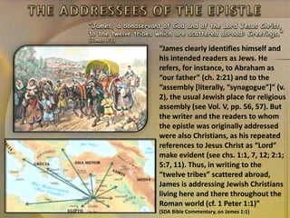 “James, a bondservant of God and of the Lord Jesus Christ,
to the twelve tribes which are scattered abroad: Greetings.”
(James 1:1)
“James clearly identifies himself and
his intended readers as Jews. He
refers, for instance, to Abraham as
“our father” (ch. 2:21) and to the
“assembly [literally, “synagogue”]” (v.
2), the usual Jewish place for religious
assembly (see Vol. V, pp. 56, 57). But
the writer and the readers to whom
the epistle was originally addressed
were also Christians, as his repeated
references to Jesus Christ as “Lord”
make evident (see chs. 1:1, 7, 12; 2:1;
5:7, 11). Thus, in writing to the
“twelve tribes” scattered abroad,
James is addressing Jewish Christians
living here and there throughout the
Roman world (cf. 1 Peter 1:1)”
(SDA Bible Commentary, on James 1:1)
 