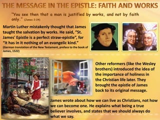 “You see then that a man is justified by works, and not by faith
only.” (James 2:24)
Martin Luther mistakenly thought that James
taught the salvation by works. He said, “St.
James' Epistle is a perfect straw-epistle”, for
“it has in it nothing of an evangelic kind.”
(German translation of the New Testament, preface to the book of
James, 1522)
James wrote about how we can live as Christians, not how
we can become one. He explains what being a true
believer involves, and states that we should always do
what we say.
Other reformers (like the Wesley
brothers) introduced the idea of
the importance of holiness in
the Christian life later. They
brought the epistle of James
back to its original message.
 