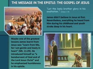 “Let the lowly brother glory in his
exaltation.” (James 1:9)
Maybe one of the greatest
lessons James learnt from
Jesus was “Learn from Me,
for I am gentle and lowly in
heart” (Mt. 11:29). He
introduced himself as “a
bondservant of God and of
the Lord Jesus Christ” and
he emphasized humbleness
in his epistle.
James didn’t believe in Jesus at first.
Nevertheless, everything he heard from
Him during his childhood and youth
stroke deep in his heart.
 