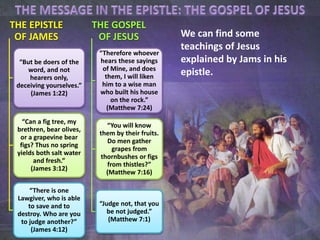 We can find some
teachings of Jesus
explained by Jams in his
epistle.
THE EPISTLE
OF JAMES
“But be doers of the
word, and not
hearers only,
deceiving yourselves.”
(James 1:22)
“Can a fig tree, my
brethren, bear olives,
or a grapevine bear
figs? Thus no spring
yields both salt water
and fresh.”
(James 3:12)
“There is one
Lawgiver, who is able
to save and to
destroy. Who are you
to judge another?”
(James 4:12)
THE GOSPEL
OF JESUS
“Therefore whoever
hears these sayings
of Mine, and does
them, I will liken
him to a wise man
who built his house
on the rock.”
(Matthew 7:24)
“You will know
them by their fruits.
Do men gather
grapes from
thornbushes or figs
from thistles?”
(Matthew 7:16)
“Judge not, that you
be not judged.”
(Matthew 7:1)
 
