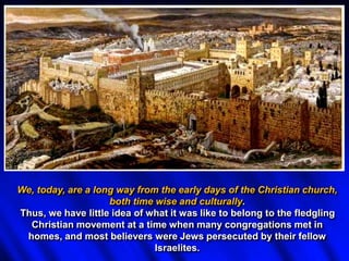 We, today, are a long way from the early days of the Christian church,
both time wise and culturally.
Thus, we have little idea of what it was like to belong to the fledgling
Christian movement at a time when many congregations met in
homes, and most believers were Jews persecuted by their fellow
Israelites.
 