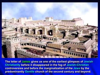 The letter of James gives us one of the earliest glimpses of Jewish
Christianity before it disappeared in the fog of Jewish-Christian
controversies and before the marginalization of the Jews by the
predominantly Gentile church of the second century and beyond.
 