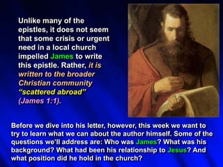 Unlike many of the
epistles, it does not seem
that some crisis or urgent
need in a local church
impelled James to write
this epistle. Rather, it is
written to the broader
Christian community
“scattered abroad”
(James 1:1).
Before we dive into his letter, however, this week we want to
try to learn what we can about the author himself. Some of the
questions we’ll address are: Who was James? What was his
background? What had been his relationship to Jesus? And
what position did he hold in the church?
 