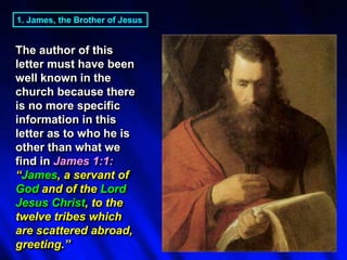 1. James, the Brother of Jesus
The author of this
letter must have been
well known in the
church because there
is no more specific
information in this
letter as to who he is
other than what we
find in James 1:1:
“James, a servant of
God and of the Lord
Jesus Christ, to the
twelve tribes which
are scattered abroad,
greeting.”
 