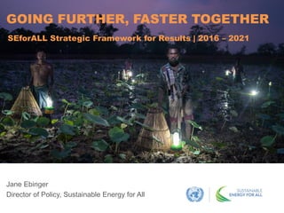 Jane Ebinger
Director of Policy, Sustainable Energy for All
GOING FURTHER, FASTER TOGETHER
SEforALL Strategic Framework for Results | 2016 – 2021
 