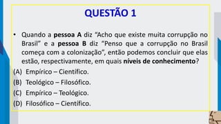 QUESTÃO 1
• Quando a pessoa A diz “Acho que existe muita corrupção no
Brasil” e a pessoa B diz “Penso que a corrupção no Brasil
começa com a colonização”, então podemos concluir que elas
estão, respectivamente, em quais níveis de conhecimento?
(A) Empírico – Científico.
(B) Teológico – Filosófico.
(C) Empírico – Teológico.
(D) Filosófico – Científico.
 
