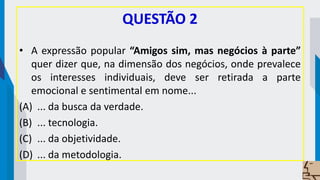 QUESTÃO 2
• A expressão popular “Amigos sim, mas negócios à parte”
quer dizer que, na dimensão dos negócios, onde prevalece
os interesses individuais, deve ser retirada a parte
emocional e sentimental em nome...
(A) ... da busca da verdade.
(B) ... tecnologia.
(C) ... da objetividade.
(D) ... da metodologia.
 