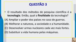 QUESTÃO 3
• O resultado dos métodos de pesquisa científica é a
tecnologia. Então, qual a finalidade da tecnologia?
(A) Ampliar o poder dos países no caso de guerras.
(B) Melhorar a natureza, a sociedade e a humanidade.
(C) Desenvolver armas nucleares cada vez mais fortes.
(D) Substituir a vida humana pelas máquinas.
 