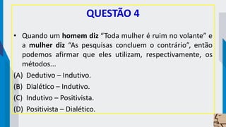 QUESTÃO 4
• Quando um homem diz “Toda mulher é ruim no volante” e
a mulher diz “As pesquisas concluem o contrário”, então
podemos afirmar que eles utilizam, respectivamente, os
métodos...
(A) Dedutivo – Indutivo.
(B) Dialético – Indutivo.
(C) Indutivo – Positivista.
(D) Positivista – Dialético.
 