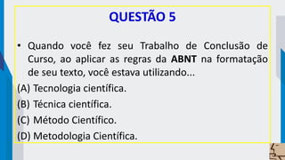 QUESTÃO 5
• Quando você fez seu Trabalho de Conclusão de
Curso, ao aplicar as regras da ABNT na formatação
de seu texto, você estava utilizando...
(A) Tecnologia científica.
(B) Técnica científica.
(C) Método Científico.
(D) Metodologia Científica.
 