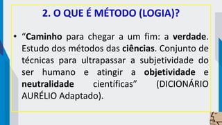 2. O QUE É MÉTODO (LOGIA)?
• “Caminho para chegar a um fim: a verdade.
Estudo dos métodos das ciências. Conjunto de
técnicas para ultrapassar a subjetividade do
ser humano e atingir a objetividade e
neutralidade científicas” (DICIONÁRIO
AURÉLIO Adaptado).
 