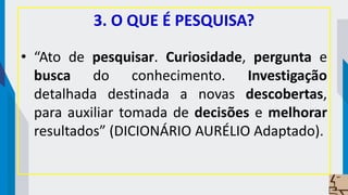 3. O QUE É PESQUISA?
• “Ato de pesquisar. Curiosidade, pergunta e
busca do conhecimento. Investigação
detalhada destinada a novas descobertas,
para auxiliar tomada de decisões e melhorar
resultados” (DICIONÁRIO AURÉLIO Adaptado).
 