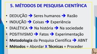 5. MÉTODOS DE PESQUISA CIENTÍFICA
• DEDUÇÃO  Seres humanos  Razão
• INDUÇÃO  Coisas  Experiência
• DIALÉTICA  Na história  Na sociedade
• POSITIVISMO  Fatos  Experimentação
• Metodologia da Pesquisa Científica  ABNT
• Métodos = Abordar X Técnicas = Proceder
 