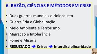 6. RAZÃO, CIÊNCIAS E MÉTODOS EM CRISE
• Duas guerras mundiais e Holocausto
• Guerra Fria e Globalização
• Meio Ambiente e Terrorismo
• Migração e Intolerância
• Fome e Miséria
• RESULTADO  Crises  Interdisciplinaridade
 