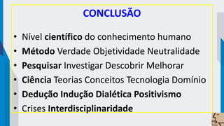 CONCLUSÃO
• Nível científico do conhecimento humano
• Método Verdade Objetividade Neutralidade
• Pesquisar Investigar Descobrir Melhorar
• Ciência Teorias Conceitos Tecnologia Domínio
• Dedução Indução Dialética Positivismo
• Crises Interdisciplinaridade
 