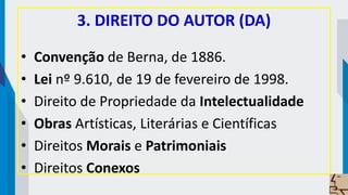 3. DIREITO DO AUTOR (DA)
• Convenção de Berna, de 1886.
• Lei nº 9.610, de 19 de fevereiro de 1998.
• Direito de Propriedade da Intelectualidade
• Obras Artísticas, Literárias e Científicas
• Direitos Morais e Patrimoniais
• Direitos Conexos
 